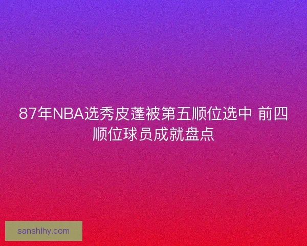87年NBA选秀皮蓬被第五顺位选中 前四顺位球员成就盘点 87年NBA选秀皮蓬被第五顺位选中 前四顺位球员成就盘点