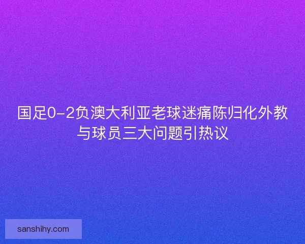 国足0-2负澳大利亚老球迷痛陈归化外教与球员三大问题引热议