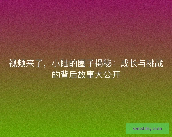 视频来了，小陆的圈子揭秘：成长与挑战的背后故事大公开