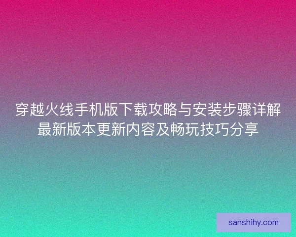 穿越火线手机版下载攻略与安装步骤详解最新版本更新内容及畅玩技巧分享