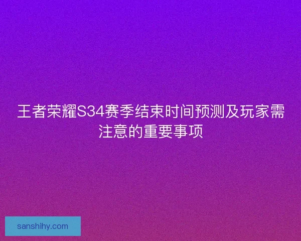 王者荣耀S34赛季结束时间预测及玩家需注意的重要事项