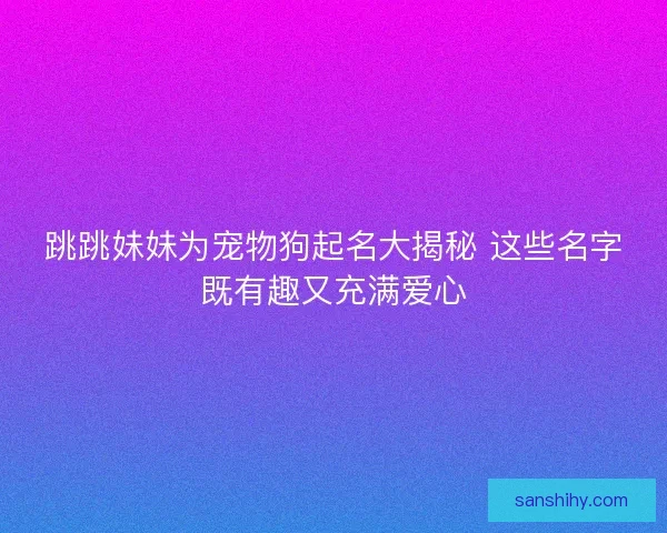 跳跳妹妹为宠物狗起名大揭秘 这些名字既有趣又充满爱心