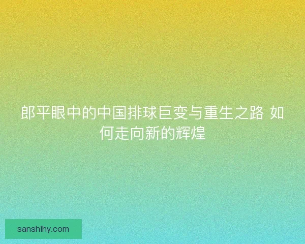 郎平眼中的中国排球巨变与重生之路 如何走向新的辉煌