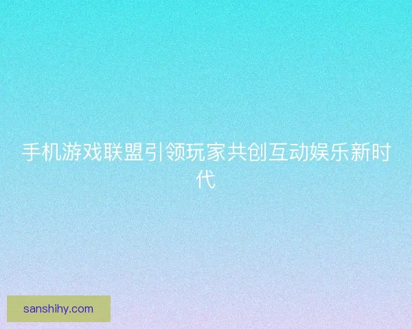 手机游戏联盟引领玩家共创互动娱乐新时代