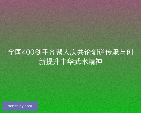 全国400剑手齐聚大庆共论剑道传承与创新提升中华武术精神
