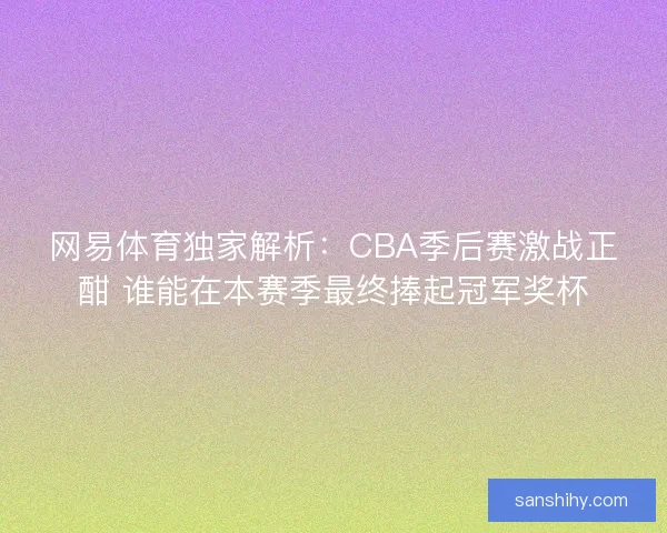 网易体育独家解析：CBA季后赛激战正酣 谁能在本赛季最终捧起冠军奖杯