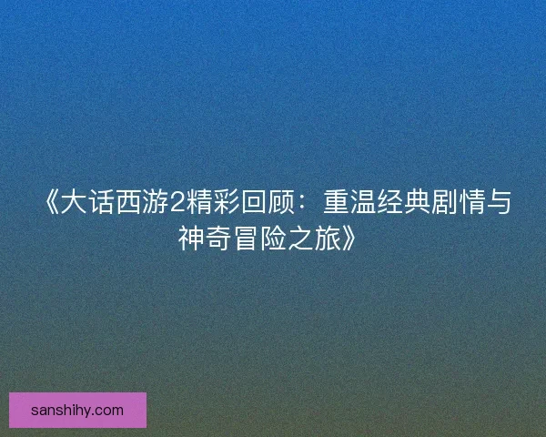 《大话西游2精彩回顾：重温经典剧情与神奇冒险之旅》