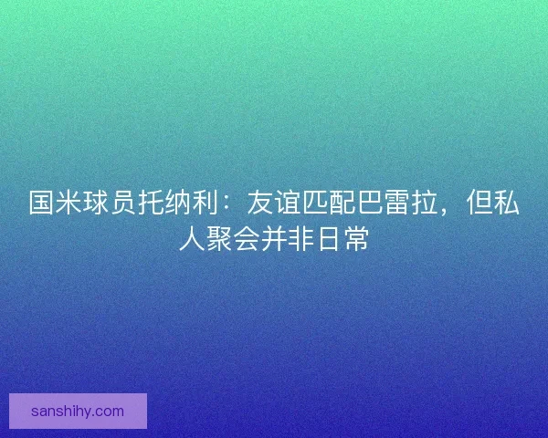 国米球员托纳利：友谊匹配巴雷拉，但私人聚会并非日常
