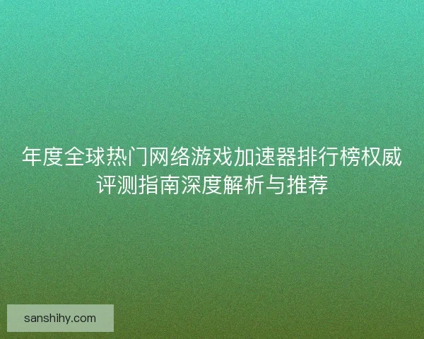 年度全球热门网络游戏加速器排行榜权威评测指南深度解析与推荐