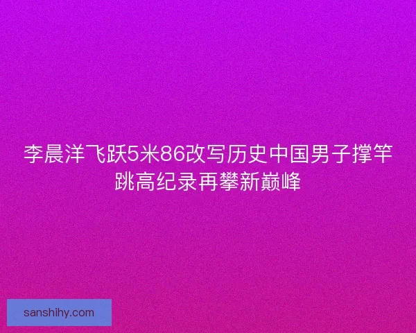 李晨洋飞跃5米86改写历史中国男子撑竿跳高纪录再攀新巅峰 李晨洋飞跃5米86改写历史中国男子撑竿跳高纪录再攀新巅峰