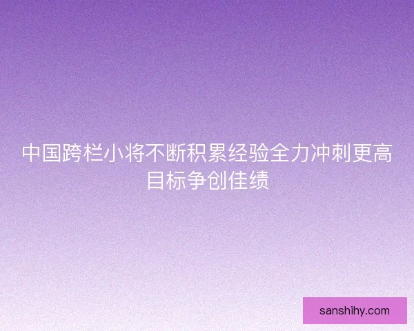 中国跨栏小将不断积累经验全力冲刺更高目标争创佳绩