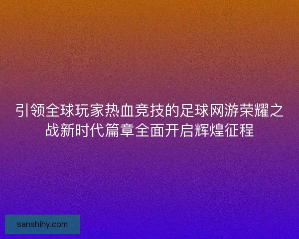 引领全球玩家热血竞技的足球网游荣耀之战新时代篇章全面开启辉煌征程