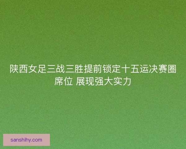 陕西女足三战三胜提前锁定十五运决赛圈席位 展现强大实力