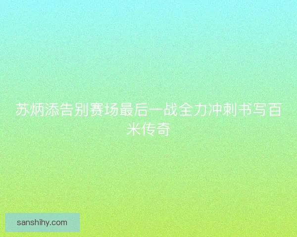 苏炳添告别赛场最后一战全力冲刺书写百米传奇