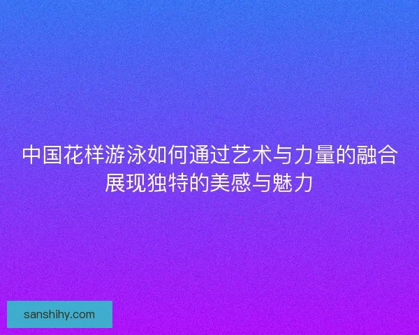 中国花样游泳如何通过艺术与力量的融合展现独特的美感与魅力