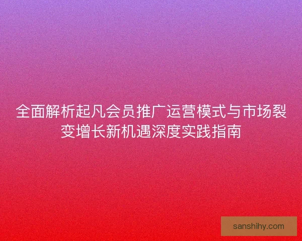 全面解析起凡会员推广运营模式与市场裂变增长新机遇深度实践指南