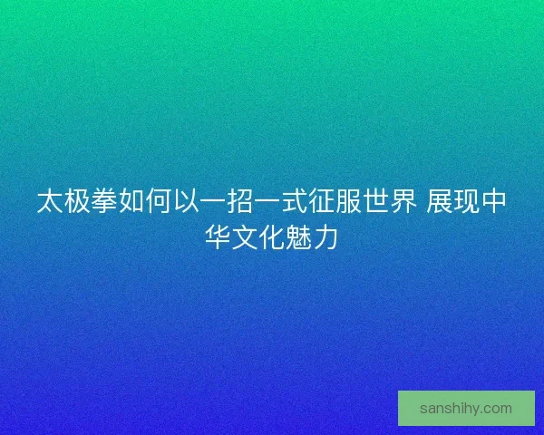 太极拳如何以一招一式征服世界 展现中华文化魅力