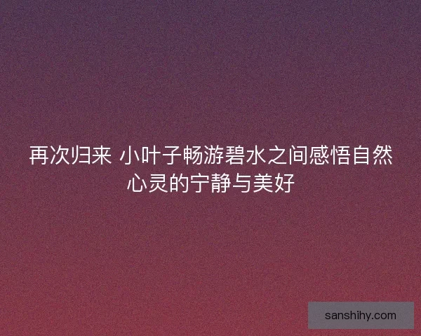 再次归来 小叶子畅游碧水之间感悟自然心灵的宁静与美好