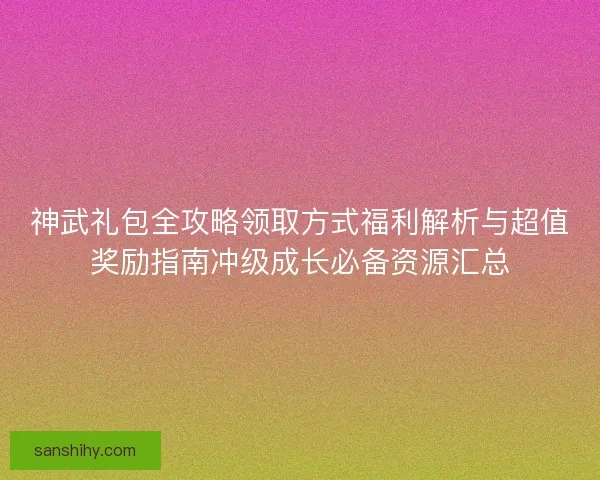神武礼包全攻略领取方式福利解析与超值奖励指南冲级成长必备资源汇总